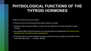 PHYSIOLOGICAL FUNCTIONS OF THE
THYROID HORMONES
2-Effect of Thyroid Hormone on Growth
 Thyroid hormone has both general and specific effects on growth.
 manifest mainly in growing children. In those who are hypothyroid, the rate of growth is greatly
retarded.
 An important effect of thyroid hormone is to promote growth and development of the brain during
fetal life and for the first few years of postnatal life.
 If the fetus does not secrete sufficient quantities of thyroid hormone, growth and maturation of the
brain both before birth …… mentally retarded.
 