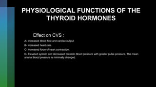 PHYSIOLOGICAL FUNCTIONS OF THE
THYROID HORMONES
Effect on CVS :
A- Increased blood flow and cardiac output.
B- Increased heart rate.
C- Increased force of heart contraction.
D- Elevated systolic and decreased diastolic blood pressure with greater pulse pressure. The mean
arterial blood pressure is minimally changed.
 