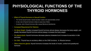 PHYSIOLOGICAL FUNCTIONS OF THE
THYROID HORMONES
• Effect of Thyroid Hormone on Sexual Function :
• For normal sexual function, thyroid secretion needs to be approximately normal
• In men, lack of thyroid hormone is likely to cause loss of libido.
• In women, lack of thyroid hormone often causes Menstrual disturbances.
• Increased Requirement for Vitamins
• On Body Weight: Greatly increased thyroid hormone almost always decreases the body weight, and
greatly decreased thyroid hormone almost always increases the body weight
• On plasma lipids: thyroid hormones decrease plasma cholesterol and increase its secretion in bile
and stool
• On CNS : Thyroid has an excitatory effect on the CNS functions : A- Muscle tremors
• Other endocrine glands: thyroid hormone increases the levels of insulin, cortisol and parathyroid
hormone
 
