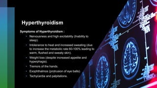 Hyperthyroidism
Symptoms of Hyperthyroidism :
• Nervousness and high excitability (Inability to
sleep).
• Intolerance to heat and increased sweating (due
to increase the metabolic rate 60-100% leading to
warm, flushed and sweaty skin).
• Weight loss (despite increased appetite and
hyperphagia).
• Tremors of the hands.
• Exophthalmos (protrusion of eye balls).
• Tachycardia and palpitations.
 