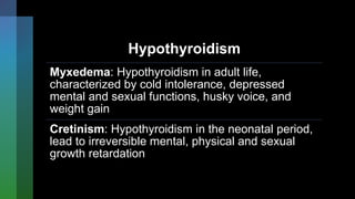 Hypothyroidism
Myxedema: Hypothyroidism in adult life,
characterized by cold intolerance, depressed
mental and sexual functions, husky voice, and
weight gain
Cretinism: Hypothyroidism in the neonatal period,
lead to irreversible mental, physical and sexual
growth retardation
 