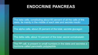 ENDOCRINE PANCREAS
The beta cells, constituting about 60 percent of all the cells of the
islets, lie mainly in the middle of each islet and secrete insulin
The alpha cells, about 25 percent of the total, secrete glucagon
The delta cells, about 10 percent of the total, secret somatostatin
The PP cell, is present in small numbers in the islets and secretes a
hormone called pancreatic polypeptide
 