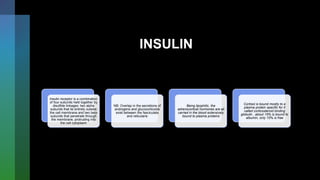 INSULIN
Insulin receptor is a combination
of four subunits held together by
disulfide linkages: two alpha
subunits that lie entirely outside
the cell membrane and two beta
subunits that penetrate through
the membrane, protruding into
the cell cytoplasm
NB: Overlap in the secretions of
androgens and glucocorticoids
exist between the fasciculata
and reticularis
Being lipophilic, the
adrenocortical hormones are all
carried in the blood extensively
bound to plasma proteins
Cortisol is bound mostly to a
plasma protein specific for it
called corticosteroid binding
globulin , about 15% is bound to
albumin, only 10% is free
 