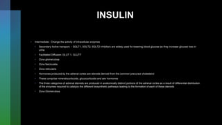 INSULIN
• Intermediate : Change the activity of intracellular enzymes
• Secondary Active transport: – SGLT1, SGLT2; SGLT2 inhibitors are widely used for lowering blood glucose as they increase glucose loss in
urine
• Facilitated Diffusion: GLUT 1- GLUT7
• Zona glomerulosa
• Zona fasciculata
• Zona reticularis
• Hormones produced by the adrenal cortex are steroids derived from the common precursor cholesterol
• These comprise mineralocorticoids, glucocorticoids and sex hormones
• The three categories of adrenal steroids are produced in anatomically distinct portions of the adrenal cortex as a result of differential distribution
of the enzymes required to catalyze the different biosynthetic pathways leading to the formation of each of these steroids
• Zona Glomerulosa
 