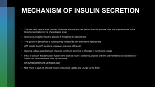 MECHANISM OF INSULIN SECRETION
• The beta cells have a large number of glucose transporters that permit a rate of glucose influx that is proportional to the
blood concentration in the physiological range
• Glucose is phosphorylated to glucose-6-phosphate by glucokinase
• The glucose-6-phosphate is subsequently oxidized to form adenosine triphosphate
• ATP inhibits the ATP-sensitive potassium channels of the cell
• Opening voltage-gated calcium channels, which are sensitive to changes in membrane voltage
• Influx of calcium that stimulates fusion of the docked insulin- containing vesicles with the cell membrane and secretion of
insulin into the extracellular fluid by exocytosis
• ON CARBOHYDRATE METABOLISM
• N.B: There is Lack of Effect of Insulin on Glucose Uptake and Usage by the Brain
 