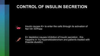 CONTROL OF INSULIN SECRETION
Insulin causes K+ to enter the cells through its activation of
Na+-K+ ATPase
K+ depletion causes inhibition of Insulin secretion , this
happens in 1ry Hyperaldosteronism and patients treated with
thiazide diuretic)
 