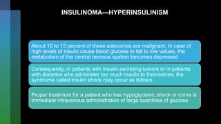 INSULINOMA—HYPERINSULINISM
About 10 to 15 percent of these adenomas are malignant, In case of
high levels of insulin cause blood glucose to fall to low values, the
metabolism of the central nervous system becomes depressed
Consequently, in patients with insulin-secreting tumors or in patients
with diabetes who administer too much insulin to themselves, the
syndrome called insulin shock may occur as follows
Proper treatment for a patient who has hypoglycemic shock or coma is
immediate intravenous administration of large quantities of glucose
 