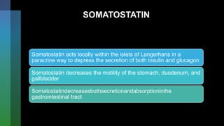SOMATOSTATIN
Somatostatin acts locally within the islets of Langerhans in a
paracrine way to depress the secretion of both insulin and glucagon
Somatostatin decreases the motility of the stomach, duodenum, and
gallbladder
Somatostatindecreasesbothsecretionandabsorptioninthe
gastrointestinal tract
 