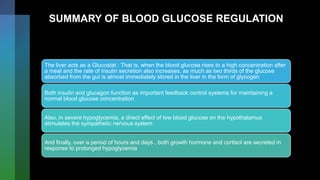 SUMMARY OF BLOOD GLUCOSE REGULATION
The liver acts as a Glucostat : That is, when the blood glucose rises to a high concentration after
a meal and the rate of insulin secretion also increases, as much as two thirds of the glucose
absorbed from the gut is almost immediately stored in the liver in the form of glycogen
Both insulin and glucagon function as important feedback control systems for maintaining a
normal blood glucose concentration
Also, in severe hypoglycemia, a direct effect of low blood glucose on the hypothalamus
stimulates the sympathetic nervous system
And finally, over a period of hours and days , both growth hormone and cortisol are secreted in
response to prolonged hypoglycemia
 