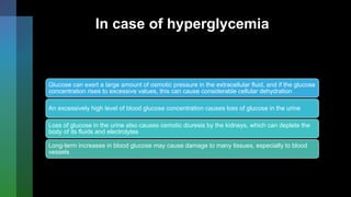 In case of hyperglycemia
Glucose can exert a large amount of osmotic pressure in the extracellular fluid, and if the glucose
concentration rises to excessive values, this can cause considerable cellular dehydration
An excessively high level of blood glucose concentration causes loss of glucose in the urine
Loss of glucose in the urine also causes osmotic diuresis by the kidneys, which can deplete the
body of its fluids and electrolytes
Long-term increases in blood glucose may cause damage to many tissues, especially to blood
vessels
 