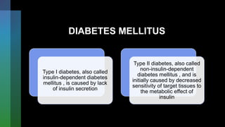 DIABETES MELLITUS
Type I diabetes, also called
insulin-dependent diabetes
mellitus , is caused by lack
of insulin secretion
Type II diabetes, also called
non-insulin-dependent
diabetes mellitus , and is
initially caused by decreased
sensitivity of target tissues to
the metabolic effect of
insulin
 