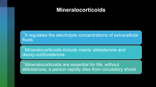 Mineralocorticoids
¯It regulates the electrolyte concentrations of extracellular
fluids
¯Mineralocorticoids include mainly aldosterone and
deoxy-corticosterone
¯Mineralocorticoids are essential for life, without
aldosterone, a person rapidly dies from circulatory shock
 
