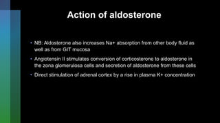 Action of aldosterone
• NB: Aldosterone also increases Na+ absorption from other body fluid as
well as from GIT mucosa
• Angiotensin II stimulates conversion of corticosterone to aldosterone in
the zona glomerulosa cells and secretion of aldosterone from these cells
• Direct stimulation of adrenal cortex by a rise in plasma K+ concentration
 