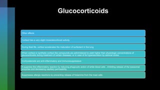 Glucocorticoids
Other effects
Cortisol has a very slight mineralocorticoid activity
During fetal life, cortisol accelerates the maturation of surfactant in the lung
When cortisol or synthetic cortisol like compounds are administered to yield higher than physiologic concentrations of
glucocorticoids during treatment of certain diseases; or in case of its hypersecretion by adrenal cortex
Corticosteroids are anti-inflammatory and immunosuppressive
It suppress the inflammatory reaction by reducing phagocytic action of white blood cells , inhibiting release of the lysosomal
enzymes and decreasing capillary permeability
Suppresses allergic reactions by preventing release of histamine from the mast cells
 
