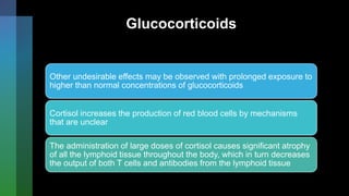 Glucocorticoids
Other undesirable effects may be observed with prolonged exposure to
higher than normal concentrations of glucocorticoids
Cortisol increases the production of red blood cells by mechanisms
that are unclear
The administration of large doses of cortisol causes significant atrophy
of all the lymphoid tissue throughout the body, which in turn decreases
the output of both T cells and antibodies from the lymphoid tissue
 