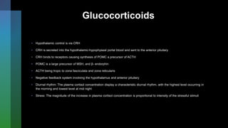Glucocorticoids
• Hypothalamic control is via CRH
• CRH is secreted into the hypothalamic-hypophyseal portal blood and sent to the anterior pituitary
• CRH binds to receptors causing synthesis of POMC a precursor of ACTH
• POMC is a large precursor of MSH, and β- endorphin
• ACTH being tropic to zona fasciculata and zona reticularis
• Negative feedback system involving the hypothalamus and anterior pituitary
• Diurnal rhythm: The plasma cortisol concentration display a characteristic diurnal rhythm, with the highest level occurring in
the morning and lowest level at mid night
• Stress: The magnitude of the increase in plasma cortisol concentration is proportional to intensity of the stressful stimuli
 