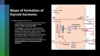 Steps of formation of
thyroid hormone:
2-Iodide trapping (Iodide pump) :
-The basal membrane of the thyroid cell has the
specific ability to pump the iodide actively
sodium-iodide symporter (NIS),
The energy for transporting iodide against a
concentration gradient comes from the sodium-
potassium ATPase pump, which pumps sodium
out of the cell, thereby establishing a low
intracellular sodium concentration and a gradient
for facilitated diffusion of sodium into the cell.
Iodide is transported out of the thyroid cells
across the apical membrane into the follicle by a
chloride-iodide ion counter-transporter
molecule.
 