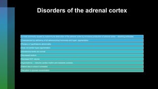 Disorders of the adrenal cortex
Is most commonly caused by autoimmune destruction of the adrenal cortex by erroneous production of adrenal cortex – attacking antibodies
Characterized by deficiency of all adrenocortical hormones and hyper- pigmentation
Pituitary or hypothalamic abnormality
Does not exhibit hyper-pigmentation
Aldosterone levels are normal
Decreased sodium
Decrease ECF volume
Hyperkalemia → disturbs cardiac rhythm and metabolic acidosis
Patient dies in shock if untreated
Disruption in glucose concentration
 