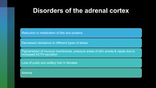 Disorders of the adrenal cortex
Reduction in metabolism of fats and proteins
Decreased resistance to different types of stress
Pigmentation of mucous membranes, pressure areas of skin areola & nipple due to
increased ACTH secretion
Loss of pubic and axillary hair in females
Anemia
 