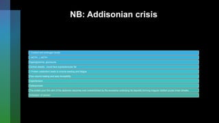 NB: Addisonian crisis
↑ Cortisol and androgen levels
↑ ACTH , ↓ ACTH
Hyperglycemia, glucosuria
Central obesity , round face supraclavicular fat
↑ Protein catabolism leads to muscle wasting and fatigue
Poor wound healing and easy bruisability
Hypertension
Osteoporosis
The protein poor thin skin of the abdomen becomes over overstretched by the excessive underlying fat deposits forming irregular reddish purple linear streaks
Virilization of women
 
