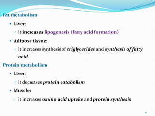 Fat metabolism
 Liver:
 it increases lipogenesis (fatty acid formation)
 Adipose tissue:
 it increases synthesis of triglycerides and synthesis of fatty
acid
Protein metabolism
 Liver:
 it decreases protein catabolism
 Muscle:
 it increases amino acid uptake and protein synthesis
10
 