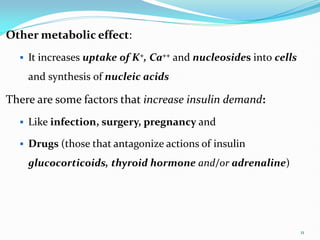 Other metabolic effect:
 It increases uptake of K+, Ca++ and nucleosides into cells
and synthesis of nucleic acids
There are some factors that increase insulin demand:
 Like infection, surgery, pregnancy and
 Drugs (those that antagonize actions of insulin
glucocorticoids, thyroid hormone and/or adrenaline)
11
 