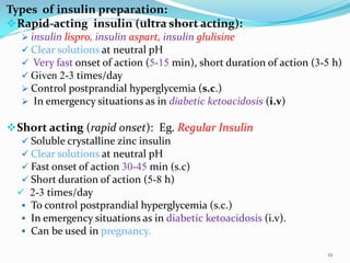 Types of insulin preparation:
Rapid-acting insulin (ultra short acting):
 insulin lispro, insulin aspart, insulin glulisine
 Clear solutions at neutral pH
 Very fast onset of action (5-15 min), short duration of action (3-5 h)
 Given 2-3 times/day
 Control postprandial hyperglycemia (s.c.)
 In emergency situations as in diabetic ketoacidosis (i.v)
Short acting (rapid onset): Eg. Regular Insulin
 Soluble crystalline zinc insulin
 Clear solutions at neutral pH
 Fast onset of action 30-45 min (s.c)
 Short duration of action (5-8 h)
 2-3 times/day
 To control postprandial hyperglycemia (s.c.)
 In emergency situations as in diabetic ketoacidosis (i.v).
 Can be used in pregnancy.
12
 