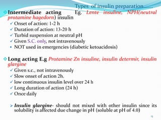 Types of insulin preparation…….
Intermediate acting Eg. Lente insuline, NPH(neutral
protamine hagedorn) insulin
 Onset of action: 1-2 h
 Duration of action: 13-20 h
 Turbid suspension at neutral pH
 Given S.C. only, not intravenously
 NOT used in emergencies (diabetic ketoacidosis)
Long acting E.g Protamine Zn insuline, insulin determir, insulin
glargine
 Given s.c., not intravenously
 Slow onset of action 2h.
 low continuous insulin level over 24 h
 Long duration of action (24 h)
 Once daily
 Insulin glargine- should not mixed with other insulin since its
solubility is affected due change in pH (soluble at pH of 4.0)
13
 
