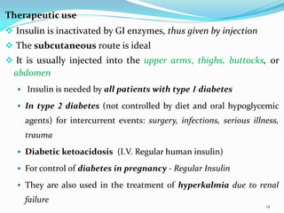 Therapeutic use
 Insulin is inactivated by GI enzymes, thus given by injection
 The subcutaneous route is ideal
 It is usually injected into the upper arms, thighs, buttocks, or
abdomen
 Insulin is needed by all patients with type 1 diabetes
 In type 2 diabetes (not controlled by diet and oral hypoglycemic
agents) for intercurrent events: surgery, infections, serious illness,
trauma
 Diabetic ketoacidosis (I.V. Regular human insulin)
 For control of diabetes in pregnancy - Regular Insulin
 They are also used in the treatment of hyperkalmia due to renal
failure
14
 
