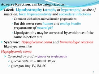 Adverse Reaction: can be categorized as
 Local: Lipodystrophy (atrophy or hypertrophy) at site of
injection, local hypersensitivity and secondary infections
 Common with older animal insulin preparations
 But this never seen human and analog insulin
preparations of neutral pH
 Lipodystrophy may be corrected by avoidance of the
same injection site
 Systemic: Hypoglycemic coma and Immunologic reaction
like hypersensitive
Hypoglycemic coma
 Corrected by oral/ iv glucos,or iv glucagon
 glucose 50% 20 – 100 ml IV, or
 glucagon 1mg IV, IM, SC
15
 
