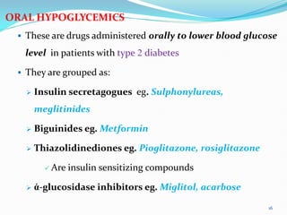 ORAL HYPOGLYCEMICS
 These are drugs administered orally to lower blood glucose
level in patients with type 2 diabetes
 They are grouped as:
 Insulin secretagogues eg. Sulphonylureas,
meglitinides
 Biguinides eg. Metformin
 Thiazolidinediones eg. Pioglitazone, rosiglitazone
 Are insulin sensitizing compounds
 ἀ-glucosidase inhibitors eg. Miglitol, acarbose
16
 