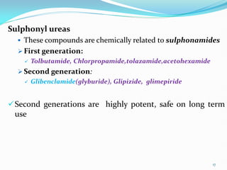 Sulphonyl ureas
 These compounds are chemically related to sulphonamides
 First generation:
 Tolbutamide, Chlorpropamide,tolazamide,acetohexamide
 Second generation:
 Glibenclamide(glyburide), Glipizide, glimepiride
Second generations are highly potent, safe on long term
use
17
 