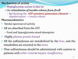 Mechanism of action
 Hypoglycemic action is due to:
 the stimulation of insulin release from  cell
 by blocking the ATP-sensitive potassium channel →
depolarization → insulin release
Pharmacokinetics
 Similar spectrum of activity
 All are absorbed from the GIT
– Food and hyperglycemia retard absorption
 Highly plasma protein bound
 All the sulfonylureas are metabolized by the liver, and the
metabolites are excreted in the urine
 Thus sulfonylureas should be administered with caution to
patients with either renal or hepatic insufficiency
18
 