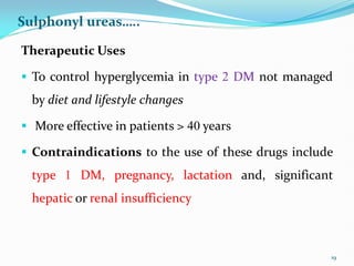 Sulphonyl ureas…..
Therapeutic Uses
 To control hyperglycemia in type 2 DM not managed
by diet and lifestyle changes
 More effective in patients > 40 years
 Contraindications to the use of these drugs include
type 1 DM, pregnancy, lactation and, significant
hepatic or renal insufficiency
19
 