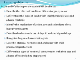 Learning objective
At the end of this chapter the student will be able to:
 Describe the effects of insulin on different organ/systems
 Differentiate the types of insulin with their therapeutic uses and
adverse reactions
 Identify the mechanism of action, uses and side effects of oral
hypoglycemic agents
 Describe the therapeutic use of thyroid and anti thyroid drugs
 Recognize drugs used as oxytocic agents
 Describe Steroidal hormones and analogues with their
pharmacological actions
 Differentiate types of hormonal contraception with their uses and
adverse effects including preparations
2
 