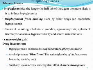 Sulphonyl ureas…
Adverse Effects
• Hypoglycaemia: the longer the half life of the agent the more likely it
is to induce hypoglycemia
• Displacement from binding sites by other drugs can exacerbate
hypoglycemia
• Nausea & vomiting, cholestatic jaundice, agranulocytosis, aplastic &
haemolytic anaemia, hypersensitivity and severe skin reactions
• cause weight gain
Drug interaction:
 Hypoglycemia is enhanced by sulphonamides, phenylbutazone
 Alcohol produces “Disulfirum” like action (flushing of the face, severe
headache, vomiting etc.)
 Sulphonyl ureas increase anticoagulant effect of oral anticoagulant
20
 