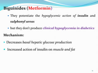Biguinides (Metformin)
 They potentiate the hypoglycemic action of insulin and
sulphonyl ureas
 but they don’t produce clinical hypoglycemia in diabetics
Mechanism:
 Decreases basal hepatic glucose production
 Increased action of insulin on muscle and fat
21
 
