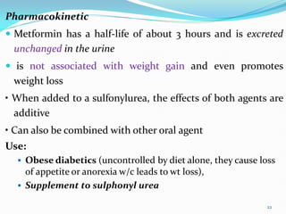 Pharmacokinetic
 Metformin has a half-life of about 3 hours and is excreted
unchanged in the urine
 is not associated with weight gain and even promotes
weight loss
• When added to a sulfonylurea, the effects of both agents are
additive
• Can also be combined with other oral agent
Use:
 Obese diabetics (uncontrolled by diet alone, they cause loss
of appetite or anorexia w/c leads to wt loss),
 Supplement to sulphonyl urea
22
 