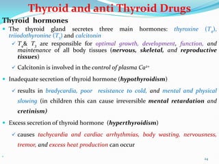 Thyroid and anti Thyroid Drugs
Thyroid hormones
 The thyroid gland secretes three main hormones: thyroxine (T4),
triiodothyronine (T3) and calcitonin
 T4& T3 are responsible for optimal growth, development, function, and
maintenance of all body tissues (nervous, skeletal, and reproductive
tissues)
 Calcitonin is involved in the control of plasma Ca2+
 Inadequate secretion of thyroid hormone (hypothyroidism)
 results in bradycardia, poor resistance to cold, and mental and physical
slowing (in children this can cause irreversible mental retardation and
cretinism)
 Excess secretion of thyroid hormone (hyperthyroidism)
 causes tachycardia and cardiac arrhythmias, body wasting, nervousness,
tremor, and excess heat production can occur

24
 