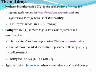Thyroid drugs
 Synthetic levothyroxine (T4) is the preparation of choice for
 thyroid replacement(in hypothyroidism or cretinism) and
suppression therapy because of its stability
 Levo-thyroxine sodium (L-T4) Tab.,Inj
 Liothyronine (T3) is three to four times more potent than
levothyroxine
 It is used for short term suppression TSH – in nontoxic goiter
 it is not recommended for routine replacement therapy (risk of
cardiotoxicity)
Liothyronine Na (L-T3) Tab.,Inj
 Hypothyroidism (myxedema when severe) due to iodine deficiency
25
 