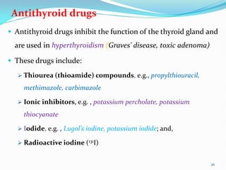 Antithyroid drugs
 Antithyroid drugs inhibit the function of the thyroid gland and
are used in hyperthyroidism (Graves' disease, toxic adenoma)
 These drugs include:
 Thiourea (thioamide) compounds, e.g., propylthiouracil,
methimazole, carbimazole
 Ionic inhibitors, e.g. , potassium percholate, potassium
thiocyanate
 Iodide, e.g. , Lugol’s iodine, potassium iodide; and,
 Radioactive iodine (131I)
26
 