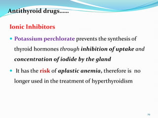 Antithyroid drugs……
Ionic Inhibitors
 Potassium perchlorate prevents the synthesis of
thyroid hormones through inhibition of uptake and
concentration of iodide by the gland
 It has the risk of aplastic anemia, therefore is no
longer used in the treatment of hyperthyroidism
29
 