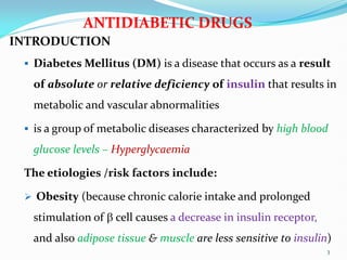 ANTIDIABETIC DRUGS
INTRODUCTION
 Diabetes Mellitus (DM) is a disease that occurs as a result
of absolute or relative deficiency of insulin that results in
metabolic and vascular abnormalities
 is a group of metabolic diseases characterized by high blood
glucose levels – Hyperglycaemia
The etiologies /risk factors include:
 Obesity (because chronic calorie intake and prolonged
stimulation of  cell causes a decrease in insulin receptor,
and also adipose tissue & muscle are less sensitive to insulin)
3
 