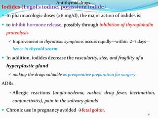 Antithyroid drugs……
Iodides (Lugol’s iodine, potassium iodide)
 In pharmacologic doses (>6 mg/d), the major action of iodides is:
 to inhibit hormone release, possibly through inhibition of thyroglobulin
proteolysis
 Improvement in thyrotoxic symptoms occurs rapidly—within 2–7 days—
hence in thyroid storm
 In addition, iodides decrease the vascularity, size, and fragility of a
hyperplastic gland
 making the drugs valuable as preoperative preparation for surgery
ADRs
• Allergic reactions (angio-oedema, rashes, drug fever, lacrimation,
conjunctivitis), pain in the salivary glands
 Chronic use in pregnancy avoided →fetal goiter.
30
 