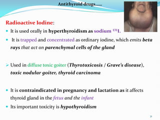 Antithyroid drugs……
Radioactive Iodine:
 It is used orally in hyperthyroidism as sodium 131I.
 It is trapped and concentrated as ordinary iodine, which emits beta
rays that act on parenchymal cells of the gland
 Used in diffuse toxic goiter (Thyrotoxicosis / Grave’s disease),
toxic nodular goiter, thyroid carcinoma
 It is contraindicated in pregnancy and lactation as it affects
thyroid gland in the fetus and the infant
 Its important toxicity is hypothyroidism
31
 