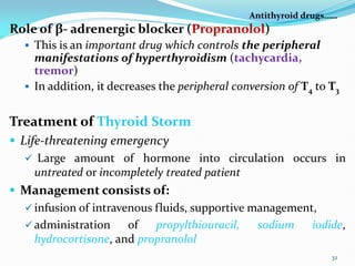 Antithyroid drugs……
Role of β- adrenergic blocker (Propranolol)
 This is an important drug which controls the peripheral
manifestations of hyperthyroidism (tachycardia,
tremor)
 In addition, it decreases the peripheral conversion of T4 to T3
Treatment of Thyroid Storm
 Life-threatening emergency
 Large amount of hormone into circulation occurs in
untreated or incompletely treated patient
 Management consists of:
 infusion of intravenous fluids, supportive management,
 administration of propylthiouracil, sodium iodide,
hydrocortisone, and propranolol
32
 