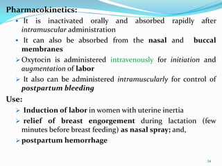 Pharmacokinetics:
 It is inactivated orally and absorbed rapidly after
intramuscular administration
 It can also be absorbed from the nasal and buccal
membranes
 Oxytocin is administered intravenously for initiation and
augmentation of labor
 It also can be administered intramuscularly for control of
postpartum bleeding
Use:
 Induction of labor in women with uterine inertia
 relief of breast engorgement during lactation (few
minutes before breast feeding) as nasal spray; and,
 postpartum hemorrhage
34
 