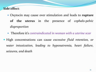 Side effect:
 Oxytocin may cause over stimulation and leads to rupture
of the uterus in the presence of cephalo-pelvic
disproportion
 Therefore it’s contraindicated in woman with a uterine scar
 High concentrations can cause excessive fluid retention, or
water intoxication, leading to hyponatremia, heart failure,
seizures, and death
35
 