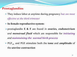 Prostaglandins
 They induce labor at anytime during pregnancy but are most
effective at the third trimester
 In female reproductive system:
 prostaglandin E & F are found in ovaries, endometrium
and menstrual fluid which are responsible for initiating
and maintaining the normal birth process
 PGF2ά, and PGE stimulate both the tone and amplitude of
the uterine contraction
36
 