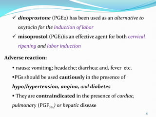 37
 dinoprostone (PGE2) has been used as an alternative to
oxytocin for the induction of labor
 misoprostol (PGE1)is an effective agent for both cervical
ripening and labor induction
Adverse reaction:
 nausa; vomiting; headache; diarrhea; and, fever etc.
PGs should be used cautiously in the presence of
hypo/hypertension, angina, and diabetes
 They are contraindicated in the presence of cardiac,
pulmonary (PGF2ά,) or hepatic disease
 
